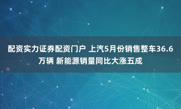 配资实力证券配资门户 上汽5月份销售整车36.6万辆 新能源销量同比大涨五成