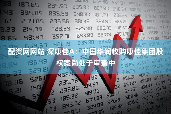 配资网网站 深康佳A：中国华润收购康佳集团股权案尚处于审查中