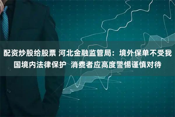 配资炒股给股票 河北金融监管局：境外保单不受我国境内法律保护  消费者应高度警惕谨慎对待