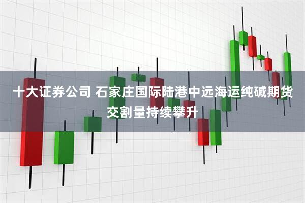 十大证券公司 石家庄国际陆港中远海运纯碱期货交割量持续攀升