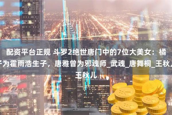 配资平台正规 斗罗2绝世唐门中的7位大美女：橘子为霍雨浩生子，唐雅曾为邪魂师_武魂_唐舞桐_王秋儿