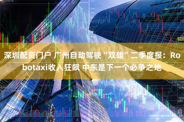 深圳配资门户 广州自动驾驶“双雄”二季度报：Robotaxi收入狂飙 中东是下一个必争之地