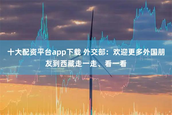 十大配资平台app下载 外交部：欢迎更多外国朋友到西藏走一走、看一看