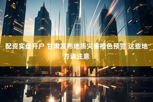 配资实盘开户 甘肃发布地质灾害橙色预警 这些地方请注意