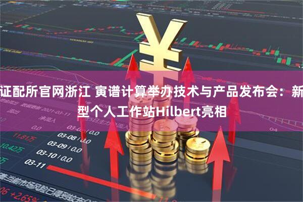 证配所官网浙江 寅谱计算举办技术与产品发布会：新型个人工作站Hilbert亮相