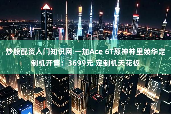 炒股配资入门知识网 一加Ace 6T原神神里绫华定制机开售：3699元 定制机天花板