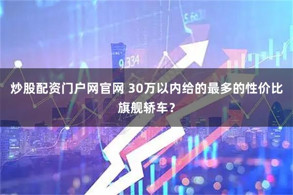 炒股配资门户网官网 30万以内给的最多的性价比旗舰轿车？