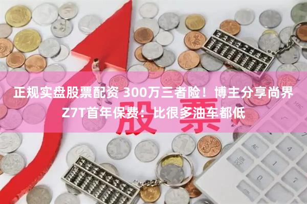正规实盘股票配资 300万三者险！博主分享尚界Z7T首年保费：比很多油车都低