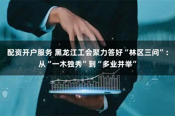 配资开户服务 黑龙江工会聚力答好“林区三问”：从“一木独秀”到“多业并举”