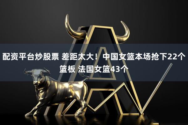 配资平台炒股票 差距太大！中国女篮本场抢下22个篮板 法国女篮43个
