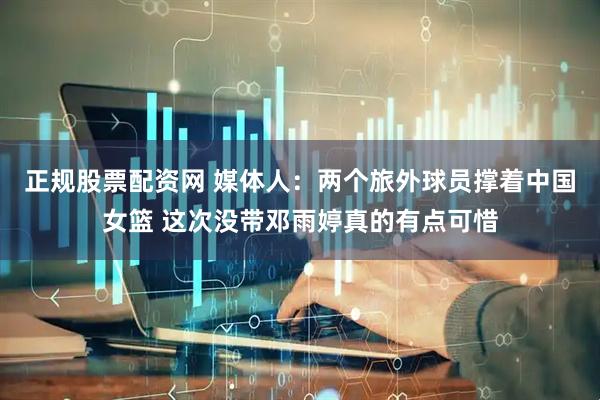 正规股票配资网 媒体人：两个旅外球员撑着中国女篮 这次没带邓雨婷真的有点可惜